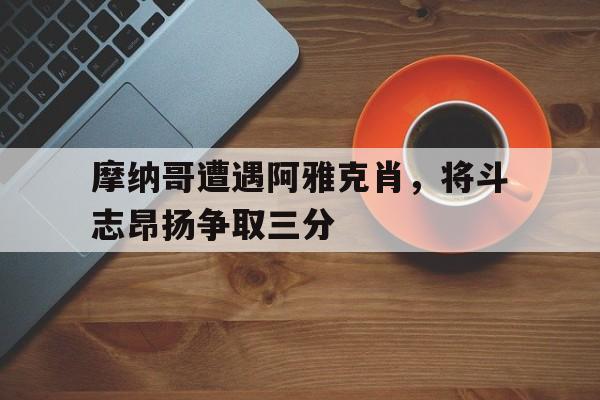 关于摩纳哥遭遇阿雅克肖，将斗志昂扬争取三分的信息